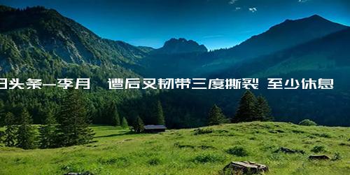 今日头条-李月汝遭后叉韧带三度撕裂 至少休息8周 总决赛重摔膝盖一幕惊心